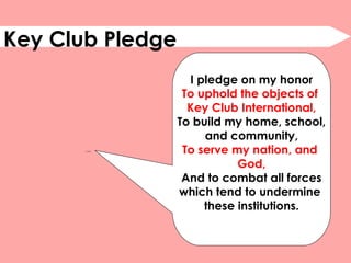 Key Club Pledge
QuickTime™ and a
decompressor
are needed to see this picture.
I pledge on my honor
To uphold the objects of
Key Club International,
To build my home, school,
and community,
To serve my nation, and
God,
And to combat all forces
which tend to undermine
these institutions.
 