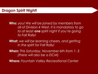 Dragon Spirit Night!
Who: you! We will be joined by members from
all of Division 4 West. It is mandatory to go
to at least one spirit night if you’re going
to Fall Rally!
What: we will be learning cheers, and getting
in the spirit for Fall Rally!
When: This Saturday, November 6th from 1- 3
(there will also be a DCM)
Where: Fountain Valley Recreational Center
 