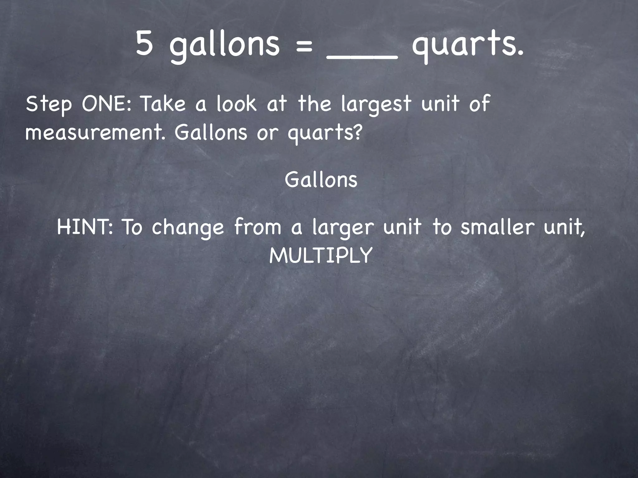 5 gallons = ___ quarts.
Step ONE: Take a look at the largest unit of
measurement. Gallons or quarts?

                        Gallons

   HINT: To change from a larger unit to smaller unit,
                      MULTIPLY
 