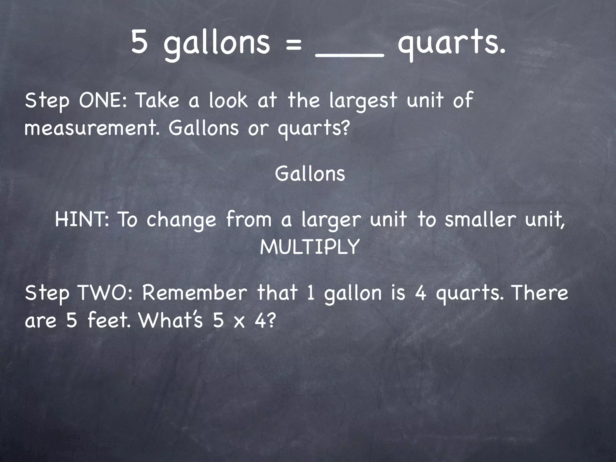 5 gallons = ___ quarts.
Step ONE: Take a look at the largest unit of
measurement. Gallons or quarts?

                        Gallons

   HINT: To change from a larger unit to smaller unit,
                      MULTIPLY

Step TWO: Remember that 1 gallon is 4 quarts. There
are 5 feet. What’s 5 x 4?
 