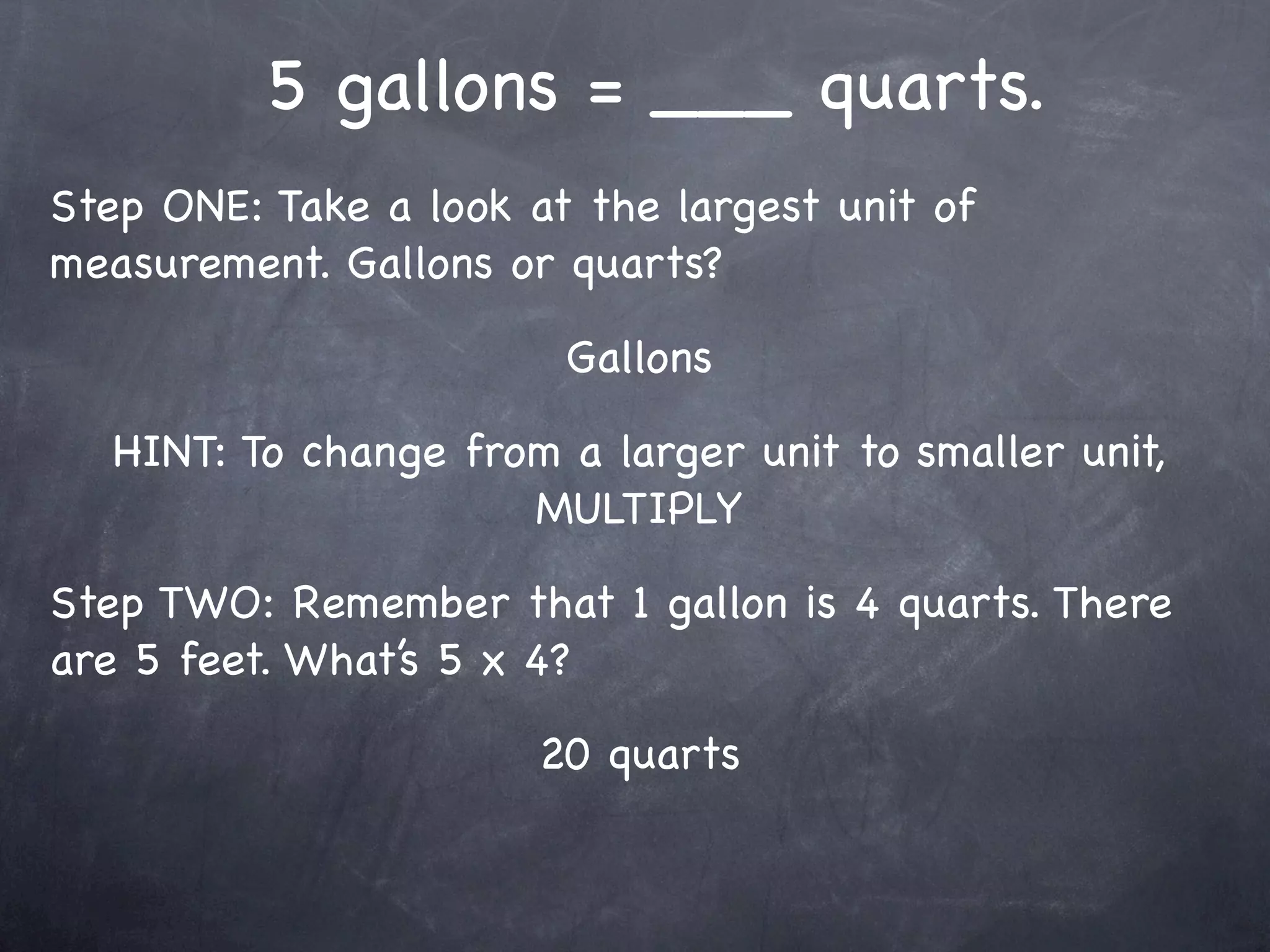 5 gallons = ___ quarts.
Step ONE: Take a look at the largest unit of
measurement. Gallons or quarts?

                        Gallons

   HINT: To change from a larger unit to smaller unit,
                      MULTIPLY

Step TWO: Remember that 1 gallon is 4 quarts. There
are 5 feet. What’s 5 x 4?

                       20 quarts
 