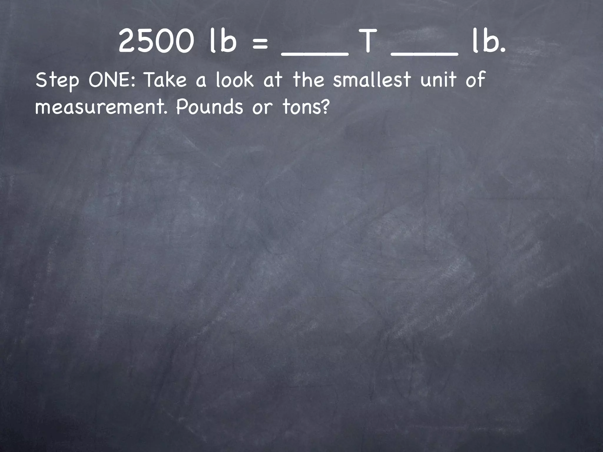 2500 lb = ___ T ___ lb.
Step ONE: Take a look at the smallest unit of
measurement. Pounds or tons?
 