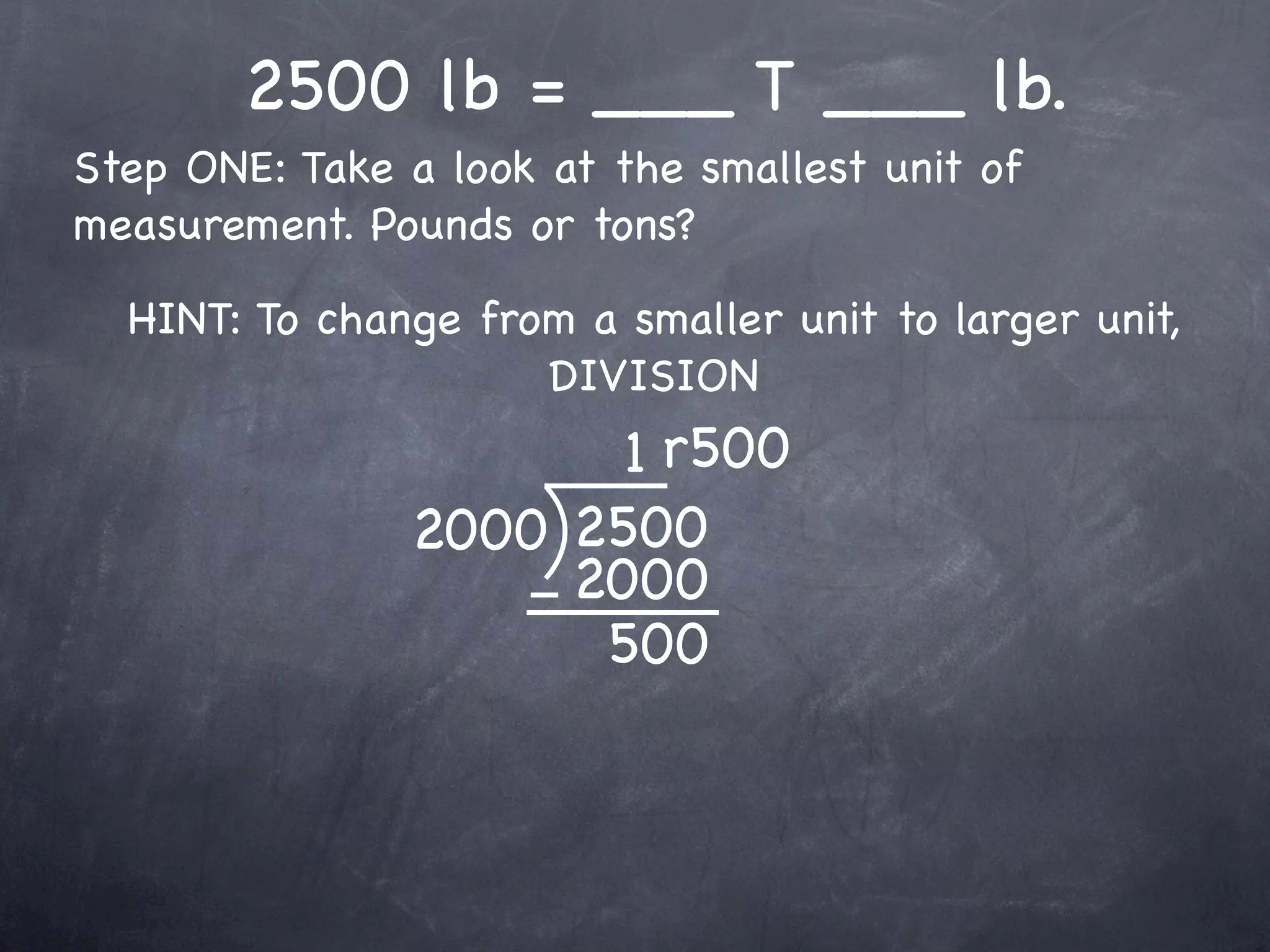 2500 lb = ___ T ___ lb.
Step ONE: Take a look at the smallest unit of
measurement. Pounds or tons?

  HINT: To change from a smaller unit to larger unit,
                     DIVISION
                      1 r500
               2000 2500
                    2000
                     500
 