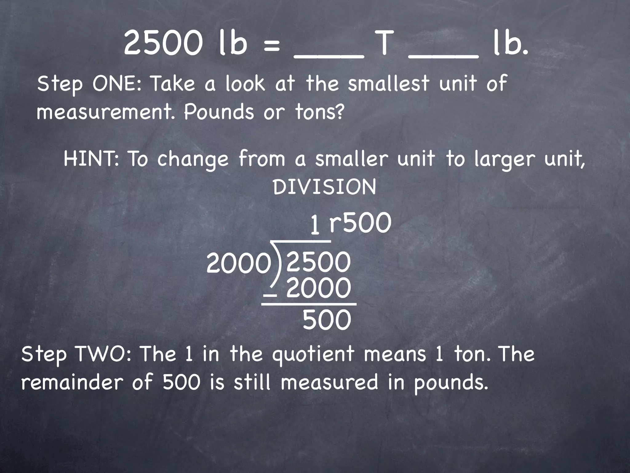 2500 lb = ___ T ___ lb.
 Step ONE: Take a look at the smallest unit of
 measurement. Pounds or tons?

    HINT: To change from a smaller unit to larger unit,
                       DIVISION
                        1 r500
                 2000 2500
                      2000
                       500
Step TWO: The 1 in the quotient means 1 ton. The
remainder of 500 is still measured in pounds.
 