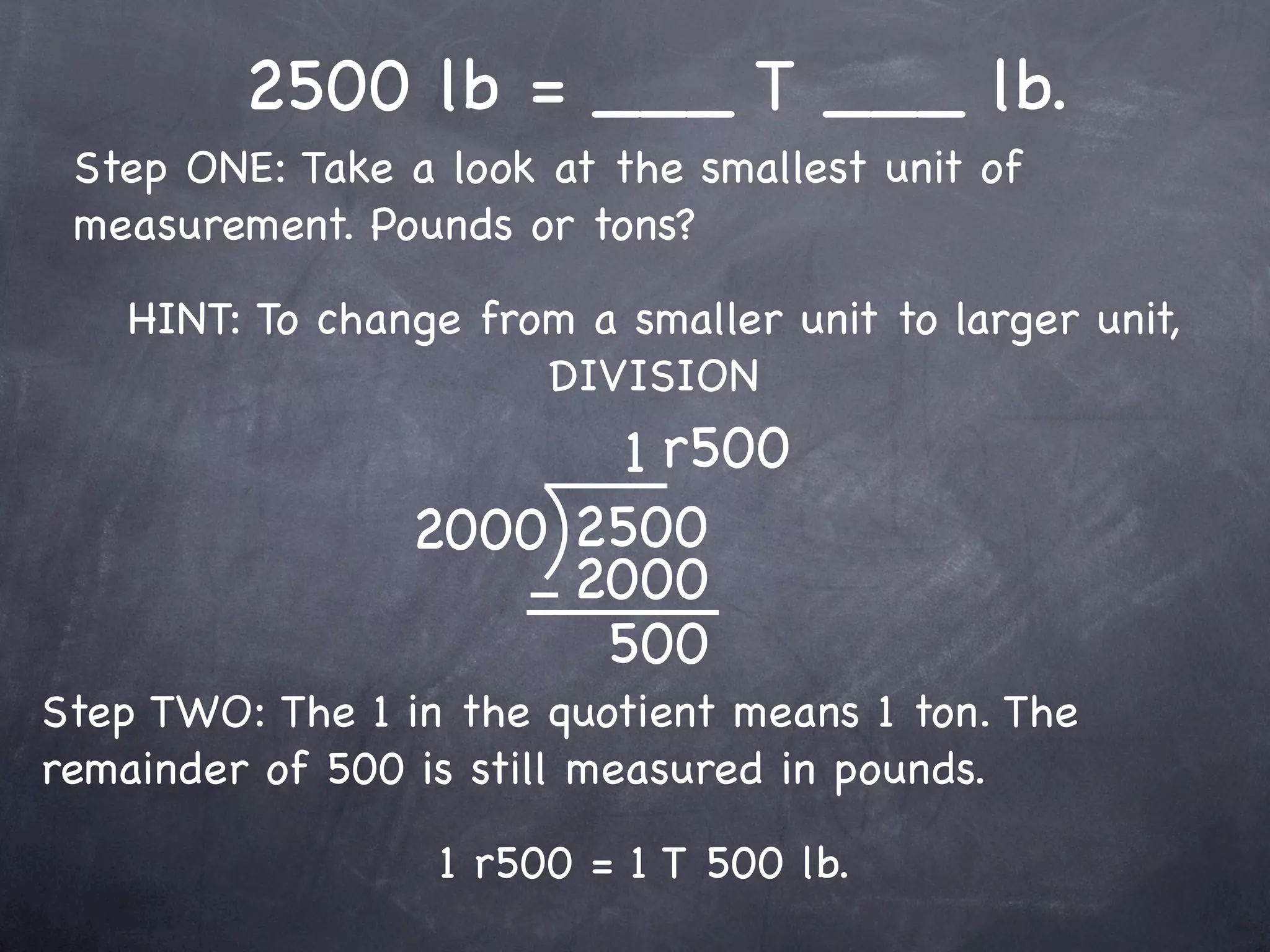 2500 lb = ___ T ___ lb.
 Step ONE: Take a look at the smallest unit of
 measurement. Pounds or tons?

    HINT: To change from a smaller unit to larger unit,
                       DIVISION
                        1 r500
                 2000 2500
                      2000
                       500
Step TWO: The 1 in the quotient means 1 ton. The
remainder of 500 is still measured in pounds.

                   1 r500 = 1 T 500 lb.
 