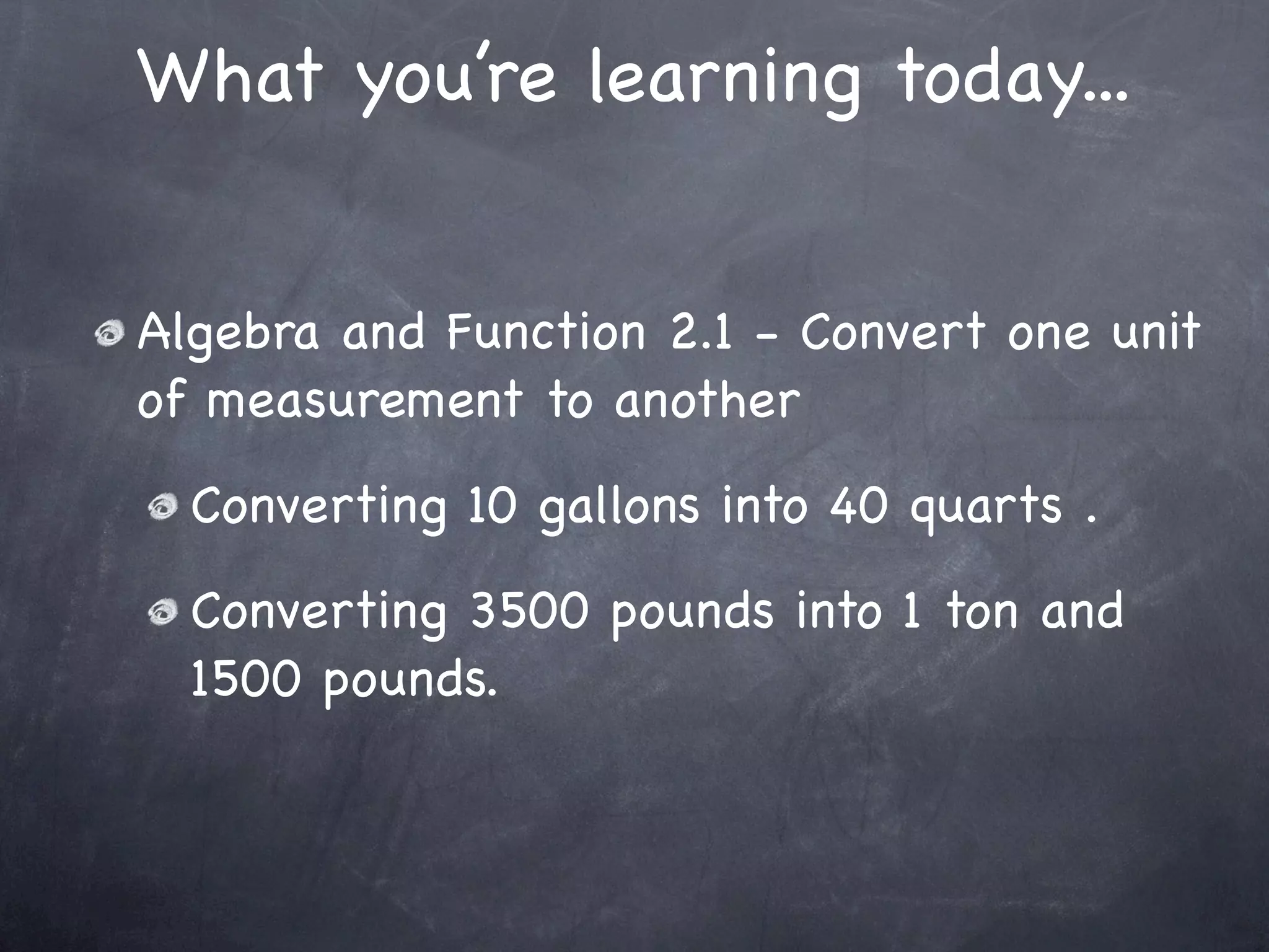 What you’re learning today...


Algebra and Function 2.1 - Convert one unit
of measurement to another
  Converting 10 gallons into 40 quarts .
  Converting 3500 pounds into 1 ton and
  1500 pounds.
 