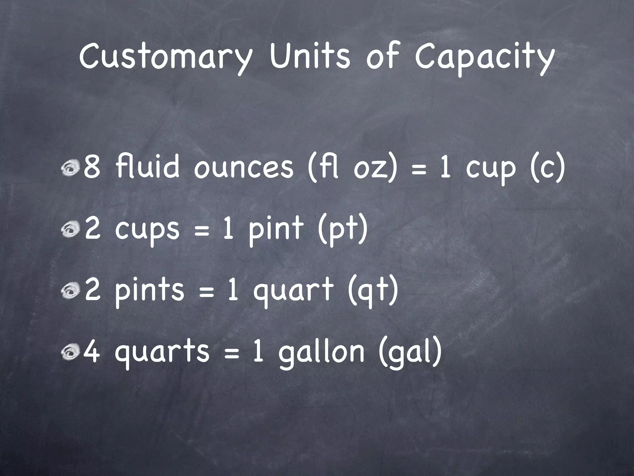 Customary Units of Capacity

8 ﬂuid ounces (ﬂ oz) = 1 cup (c)
2 cups = 1 pint (pt)
2 pints = 1 quart (qt)
4 quarts = 1 gallon (gal)
 