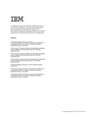 © Copyright IBM Corporation 2010. IBM 1 New Orchard Road, Armonk, New
York 10504-1722 Produced in the United States of America 04-08. All Rights
Reserved. IBM and the IBM logo are trademarks of International Business
Machines Corporation in the United States, other countries, or both.
Other company, product and service names may be trademarks or service marks of
others. References in this publication to IBM products and services do not imply
that IBM intends to make them available in all countries in which IBM operates.



Endnotes

_________________________________
1 Amazon Consulting, The Value of Training and Certification; A
Triangulated View from End-users, Partners and Vendors,
Executive Summary, June 2009.

2 IDC, Impact of Training on Network Administration: Certification
Leads to Operational Productivity Survey, Doc # 220563,
November 2009.

3 IDC, Impact of Training on Network Administration: Certification
Leads to Operational Productivity Survey, Doc # 220563,
November 2009.

4 IDC, Impact of Training on Network Administration: Certification
Leads to Operational Productivity Survey, Doc # 220563,
November 2009.

5 Global Knowledge Training LLC, 2010 IT Skills and Salary
report, 2010.

6 Amazon Consulting, The Value of Training and Certification; A
Triangulated View from End-users, Partners and Vendors,
Executive Summary, June 2009.

7 Amazon Consulting, The Value of Training and Certification; A
Triangulated View from End-users, Partners and Vendors,
Executive Summary, June 2009.




                                                                                   © Copyright IBM Corporation 2010. All rights reserved.
 