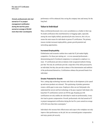 The value of IT Certification
White paper




Overall, professionals who had   performance will be enhanced; thus saving the company time and money for the
earned an IT or project          long haul.
management certification
during the last five years       Value to Individual
earned an average of $5,242
more than their counterparts
                                 Many certified professionals view a new accreditation as a feather in their cap.
                                 No doubt certification titles lend themselves to bragging rights, especially
                                 among the more highly-skilled, specialized job roles; however, this is by no
                                 means the main reason for individuals to pursue IT certification. The primary
                                 reasons include increased employability, greater growth potential and
                                 networking opportunities.


                                 Increased Employability
                                 Globalization and economic realities have made the IT job market highly
                                 competitive. For those just starting out – or even seasoned professionals –
                                 demonstrating proof of technical competency to a prospective employer is a
                                 must. IT certifications provide an industry-wide recognized method of doing
                                 just that. Not only do certificates provide a snap-shot of the skills possessed by
                                 an individual, but they also provide evidence of the determination and ambition
                                 of the professional themselves. Certifications enhance the personal brand of an
                                 individual.


                                 Greater Potential for Growth
                                 New, cutting edge technology becomes stale faster as development cycles speed
                                 up and newer products are released. This quickening of product generation
                                 creates a skills-gap in some areas. Employers often can not find people who
                                 understand the newest and best technology at the pace required. Individuals who
                                 keep their IT certifications current can fill this gap. Keeping up with
                                 certifications not only enables the individual to stand out professionally, it may
                                 also lead to greater compensation. Overall, professionals who had earned an IT
                                 or project management certification during the last five years earned an average
                                 of $5,242 more than their counterparts. 5


                                 Individuals who increase their effectiveness and scope in the workplace not only
                                 improve their performance on the job, but can command greater compensation
                                 and enjoy greater job security.



                                                                                                                      5
 