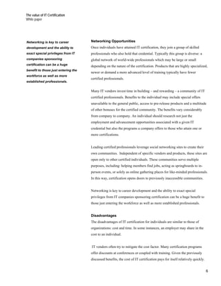 The value of IT Certification
White paper




Networking is key to career          Networking Opportunities
development and the ability to       Once individuals have attained IT certification, they join a group of skilled
exact special privileges from IT     professionals who also hold that credential. Typically this group is diverse: a
companies sponsoring                 global network of world-wide professionals which may be large or small
certification can be a huge          depending on the nature of the certification. Products that are highly specialized,
benefit to those just entering the
                                     newer or demand a more advanced level of training typically have fewer
workforce as well as more
                                     certified professionals.
established professionals.

                                     Many IT vendors invest time in building – and rewarding – a community of IT
                                     certified professionals. Benefits to the individual may include special offers
                                     unavailable to the general public, access to pre-release products and a multitude
                                     of other bonuses for the certified community. The benefits vary considerably
                                     from company to company. An individual should research not just the
                                     employment and advancement opportunities associated with a given IT
                                     credential but also the programs a company offers to those who attain one or
                                     more certifications.


                                     Leading certified professionals leverage social networking sites to create their
                                     own communities. Independent of specific vendors and products, these sites are
                                     open only to other certified individuals. These communities serve multiple
                                     purposes, including: helping members find jobs, acting as springboards to in-
                                     person events, or solely as online gathering places for like-minded professionals.
                                     In this way, certification opens doors to previously inaccessible communities.


                                     Networking is key to career development and the ability to exact special
                                     privileges from IT companies sponsoring certification can be a huge benefit to
                                     those just entering the workforce as well as more established professionals.


                                     Disadvantages
                                     The disadvantages of IT certification for individuals are similar to those of
                                     organizations: cost and time. In some instances, an employer may share in the
                                     cost to an individual.


                                     IT vendors often try to mitigate the cost factor. Many certification programs
                                     offer discounts at conferences or coupled with training. Given the previously
                                     discussed benefits, the cost of IT certification pays for itself relatively quickly.


                                                                                                                            6
 