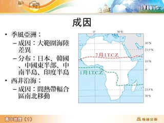 成因 
• 季風亞洲： 
–成因：大範圍海陸 
差異 
–分布：日本、韓國 
、中國東半部、中 
南半島、印度半島 
• 西非沿海： 
–成因：間熱帶輻合 
區南北移動 
 