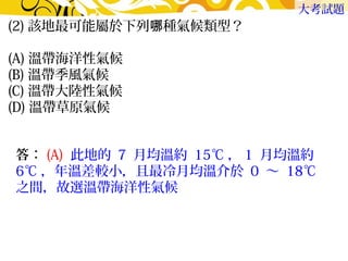 (2)該地最可能屬於下列哪種氣候類型？　 
(A)溫帶海洋性氣候　 
(B)溫帶季風氣候 
(C)溫帶大陸性氣候　 
(D)溫帶草原氣候 
大考試題 
答：(A) 此地的 7 月均溫約 15℃，1 月均溫約 
6℃，年溫差較小，且最冷月均溫介於 0 ～ 18℃ 
之間，故選溫帶海洋性氣候 
 