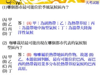 (1)哪個都市最可能位於季風氣候區內？　 
大考試題 
(A)甲　 
(B)乙　 
(C)丙　 
(D)丁 
(2) 咖啡栽培最可能出現在哪個都市代表的氣候類 
型區內？　 
(A)甲　 
(B)乙　 
(C)丙 
(D)丁 
答：(A)甲：為副熱帶；乙：為熱帶莽原；丙 
：為溫帶地中海型氣候；丁：為溫帶大陸海 
洋性氣候 
答：(B) 咖啡屬於熱帶地區的作物，故選(B) 
乙。本題依圖判斷，最有可能位於巴西，而巴 
西的熱帶栽培業多分布於熱帶莽原氣候的巴西 
高原。 
 