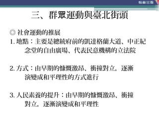 三、群 運動與臺北街頭眾
◎ 社會運動的推展
1. 地點：主要是總統府前的凱達格蘭大道、中正紀
念堂的自由廣場、代表民意機構的立法院
2. 方式：由早期的慷慨激昂、衝撞對立，逐漸
演變成和平理性的方式進行
3. 人民素養的提升：由早期的慷慨激昂、衝撞
對立，逐漸演變成和平理性
 