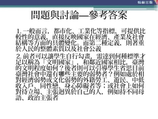 問題與討論—參考答案
1. 一般而言，都市化、工業化等指標，可提供比
較性的意義，直接反映國家在經濟、產業及社會
結構等方面的具體變化。而第二種定義，則著重
於人民的整體素質以及社會公義
2. 前者可以讓學生自行勾畫，需達到何種標準才
足以稱為「文明國家」，和鄰近國家相比，臺灣
的文明程度如何？後者則可以引導學生省思目前
臺灣社會中還有 些主要的弱勢者？例如處於相哪
對經濟弱勢或文化弱勢的外籍勞工、遊民、中低
收入戶、同性戀、身心障礙者等；或社會上如何
對待立場、主張迥異於自己的人，例如持不同母
語、政治主張者
 