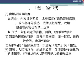 (3) 出版品檢 制度查
a. 理由：內容批判時政，或被認定有政治影射意涵
，或作者身分敏感，散播灰色思想、敗壞
風俗等內容也在禁止之列
b. 作法：對有疑慮的書籍、刊物、歌曲加以禁止
(4) 對宗教團體的管制：部分宗教團體，如一貫道、新約
教會等，也遭到取締
(5) 解除時間：解除戒嚴後，才廢除「黨禁」與「報禁」
(6) 影響：人民可以自由組織新政黨，並閱讀較多元化的
新聞報導，有助社會多元思考與多元價 的建立值
一、「禁」的年代
 