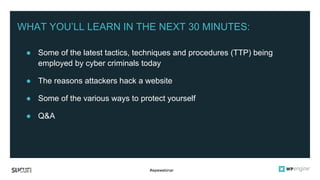 #wpewebinar
WHAT YOU’LL LEARN IN THE NEXT 30 MINUTES:
● Some of the latest tactics, techniques and procedures (TTP) being
employed by cyber criminals today
● The reasons attackers hack a website
● Some of the various ways to protect yourself
● Q&A
 