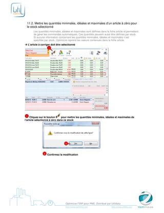 11.2. Mettre les quantités minimales, idéales et maximales d’un article à zéro pour
 le stock sélectionné
          Les quantités minimales, idéales et maximales sont définies dans la fiche article et permettent
          de gérer les commandes automatiques. Ces quantités peuvent aussi être définies par stock.
          Si aucune information concernant les quantités minimales, idéales et maximales n’est
          spécifiée par stock, Optimizze reprend les valeurs contenues dans la fiche article.
     L’article à corriger doit être sélectionné
                       1




 1   Cliquez sur le bouton      pour mettre les quantités minimales, idéales et maximales de
l’article sélectionné à zéro dans ce stock




                                      2



                   2   Confirmez la modification




                                      Optimizze l’ERP pour PME. Distribué par Utildata
                                      http://www.optimizze.com                  http://www.utildata.com
 