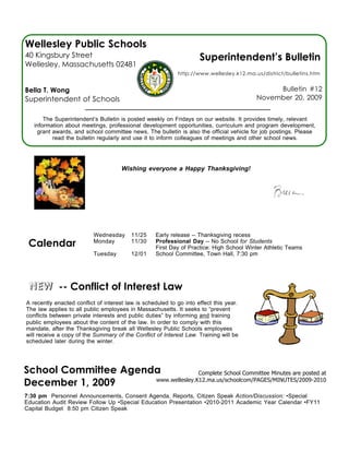 Wellesley Public Schools
40 Kingsbury Street                                                  Superintendent’s Bulletin
Wellesley, Massachusetts 02481
                                                            http://www.wellesley.k12.ma.us/district/bulletins.htm


Bella T. Wong                                                                                 Bulletin #12
Superintendent of Schools                                                                November 20, 2009


       The Superintendent’s Bulletin is posted weekly on Fridays on our website. It provides timely, relevant
   information about meetings, professional development opportunities, curriculum and program development,
    grant awards, and school committee news. The bulletin is also the official vehicle for job postings. Please
          read the bulletin regularly and use it to inform colleagues of meetings and other school news.




                                      Wishing everyone a Happy Thanksgiving!




                          Wednesday       11/25    Early release -- Thanksgiving recess
 Calendar                 Monday          11/30    Professional Day -- No School for Students
                                                   First Day of Practice: High School Winter Athletic Teams
                          Tuesday         12/01    School Committee, Town Hall, 7:30 pm




 NEW -- Conflict of Interest Law
A recently enacted conflict of interest law is scheduled to go into effect this year.
The law applies to all public employees in Massachusetts. It seeks to “prevent
conflicts between private interests and public duties” by informing and training
public employees about the content of the law. In order to comply with this
mandate, after the Thanksgiving break all Wellesley Public Schools employees
will receive a copy of the Summary of the Conflict of Interest Law. Training will be
scheduled later during the winter.




School Committee Agenda              Complete School Committee Minutes are posted at
December 1, 2009      www.wellesley.K12.ma.us/schoolcom/PAGES/MINUTES/2009-2010

7:30 pm Personnel Announcements, Consent Agenda, Reports, Citizen Speak Action/Discussion: •Special
Education Audit Review Follow Up •Special Education Presentation •2010-2011 Academic Year Calendar •FY11
Capital Budget 8:50 pm Citizen Speak
 