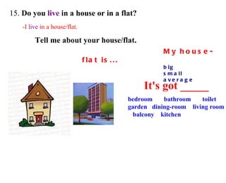 15.  Do you  live  in a house or in a flat? -I  live  in a house/flat. bedroom  bathroom  toilet  garden  dining-room  living room  balcony  kitchen Tell me about your house/flat.  My house-flat is... big  small average It's got _____ 
