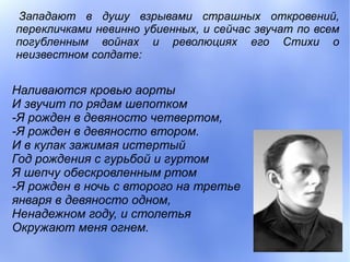 Западают в душу взрывами страшных откровений,
перекличками невинно убиенных, и сейчас звучат по всем
погубленным войнах и революциях его Стихи о
неизвестном солдате:


Наливаются кровью аорты
И звучит по рядам шепотком
-Я рожден в девяносто четвертом,
-Я рожден в девяносто втором.
И в кулак зажимая истертый
Год рождения с гурьбой и гуртом
Я шепчу обескровленным ртом
-Я рожден в ночь с второго на третье
января в девяносто одном,
Ненадежном году, и столетья
Окружают меня огнем.
 