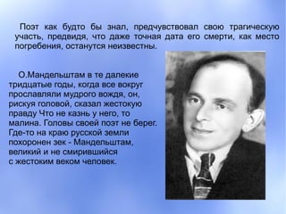 Поэт как будто бы знал, предчувствовал свою трагическую
 участь, предвидя, что даже точная дата его смерти, как место
 погребения, останутся неизвестны.


   О.Мандельштам в те далекие
тридцатые годы, когда все вокруг
прославляли мудрого вождя, он,
рискуя головой, сказал жестокую
правду Что не казнь у него, то
малина. Головы своей поэт не берег.
Где-то на краю русской земли
похоронен зек - Мандельштам,
великий и не смирившийся
с жестоким веком человек.
 
