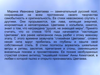 Марина Ивановна Цветаева — замечательный русский поэт,
сохранившая      на   всем   протяжении    своего  творчества
самобытность и оригинальность. Ее стихи невозможно спутать с
другими. Они прорываются, как лава, кипящая энергией,
искрометные и неповторимые. Цветаева с колыбели, кажется,
знает о том, что награждена “душой, не знающей меры”. Принято
считать, что со стихов 1916 года начинается “настоящая
Цветаева”, все ранее написанное лишь разбег к этому важному
этапу. С этого времени зазвучала “стихийная Цветаева”, словно
некая сила вдруг пробилась из глубины и нашла свой
собственный стиль. В стихи поэтессы ворвались шквальные
ветры и ритмы, заклятия, причитания и стоны, сменяющиеся
внезапным покоем и просветлением. Ее поэзия необузданных
страстей словно антипод “тишайшей поэзии” Анны Ахматовой, в
любви к которой пылко и открыто признавалась Цветаева.
 