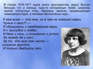 В стихах 1916-1917 годов много пространства, дорог, быстро
 бегущих туч и солнца, чьих-то осторожных теней, шорохов,
 криков полночных птиц, багровых закатов, предвещающих
 неминуемую бурю, и лиловых беспокойных зорь...

 К вам всем — что мне, ни в чем не знавшей меры,
 Чужие и свои?! —
 Я обращаюсь с требованьем веры
 И с просьбой о любви.
 И день и ночь, и письменно и устно:
 За правду да и нет,
 За то, что мне так часто —
слишком грустно
 И только двадцать лет.
 