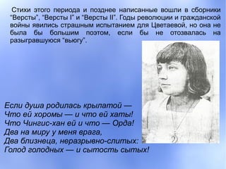 Стихи этого периода и позднее написанные вошли в сборники
 “Версты”, “Версты I” и “Версты II”. Годы революции и гражданской
 войны явились страшным испытанием для Цветаевой, но она не
 была бы большим поэтом, если бы не отозвалась на
 разыгравшуюся “вьюгу”.




Если душа родилась крылатой —
Что ей хоромы — и что ей хаты!
Что Чингис-хан ей и что — Орда!
Два на миру у меня врага,
Два близнеца, неразрывно-слитых:
Голод голодных — и сытость сытых!
 