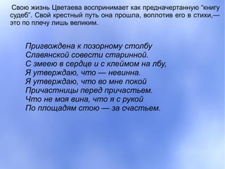 Свою жизнь Цветаева воспринимает как предначертанную “книгу
судеб”. Свой крестный путь она прошла, воплотив его в стихи,—
это по плечу лишь великим.


    Пригвождена к позорному столбу
    Славянской совести старинной.
    С змеею в сердце и с клеймом на лбу,
    Я утверждаю, что — невинна.
    Я утверждаю, что во мне покой
    Причастницы перед причастьем.
    Что не моя вина, что я с рукой
    По площадям стою — за счастьем.
 