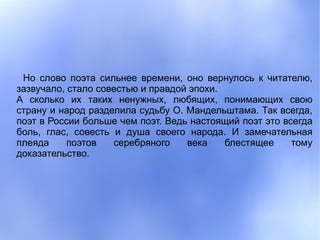 Но слово поэта сильнее времени, оно вернулось к читателю,
зазвучало, стало совестью и правдой эпохи.
А сколько их таких ненужных, любящих, понимающих свою
страну и народ разделила судьбу О. Мандельштама. Так всегда,
поэт в России больше чем поэт. Ведь настоящий поэт это всегда
боль, глас, совесть и душа своего народа. И замечательная
плеяда     поэтов   серебряного    века    блестящее     тому
доказательство.
 
