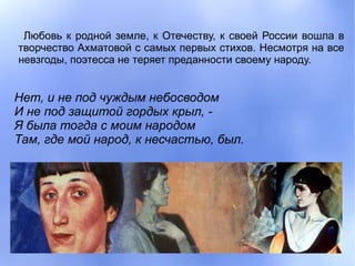 Любовь к родной земле, к Отечеству, к своей России вошла в
творчество Ахматовой с самых первых стихов. Несмотря на все
невзгоды, поэтесса не теряет преданности своему народу.


Нет, и не под чуждым небосводом
И не под защитой гордых крыл, -
Я была тогда с моим народом
Там, где мой народ, к несчастью, был.
 