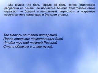 Мы видим, что боль народа её боль, война, сталинские
репрессии её печаль, её несчастье. Многие ахматовские стихи
отражают не бравый и наигранный патриотизм, а искреннее
переживание о настоящем и будущем страны.




Так молюсь за твоей летаргией
После стольких томительных дней
Чтобы туч над темной Россией
Стала облаком в славе лучей.
 