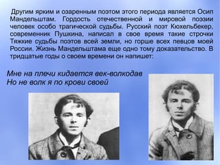 Другим ярким и озаренным поэтом этого периода является Осип
Мандельштам. Гордость отечественной и мировой поэзии
человек особо трагической судьбы. Русский поэт Кюхельбекер,
современник Пушкина, написал в свое время такие строчки
Тяжкие судьбы поэтов всей земли, но горше всех певцов моей
России. Жизнь Мандельштама еще одно тому доказательство. В
тридцатые годы о своем времени он напишет:

Мне на плечи кидается век-волкодав
Но не волк я по крови своей
 