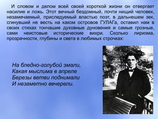 И словом и делом всей своей короткой жизни он отвергает
насилие и ложь. Этот вечный бездомный, почти нищий человек,
незамечаемый, приследуемый властью поэт, в дальнешем зек,
сгинувший не весть на каком островов ГУЛАГа, оставил нам в
своих стихах тончашие духовные дуновения и самые грозные,
сами неистовые исторические вихри. Сколько лиризма,
прозрачности, глубины и света в любимых строчках:




  На бледно-голубой эмали,
  Какая мыслима в апреле
  Березы ветви поднимали
  И незаметно вечерели.
 
