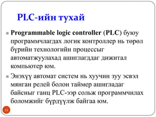 PLC-ийн тухай
Programmable logic controller (PLC) буюу
программчлагдах логик контроллер нь төрөл
бүрийн технологийн процессыг
автоматжуулахад ашиглагддаг дижитал
компьютер юм.
 Энэхүү автомат систем нь хуучин зуу эсвэл
мянган релей болон таймер ашигладаг
байсныг ганц PLC-ээр сольж программчилах
боломжийг бүрдүүлж байгаа юм.


11

 