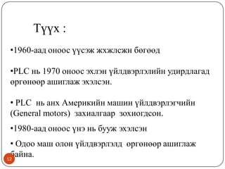 Түүх :
•1960-аад оноос үүсэж жхжлсжн бөгөөд

•PLC нь 1970 оноос эхлэн үйлдвэрлэлийн удирдлагад
өргөнөөр ашиглаж эхэлсэн.
• PLC нь анх Америкийн машин үйлдвэрлэгчийн
(General motors) захиалгаар зохиогдсон.

•1980-аад оноос үнэ нь бууж эхэлсэн
• Одоо маш олон үйлдвэрлэлд өргөнөөр ашиглаж
байна.
12

 
