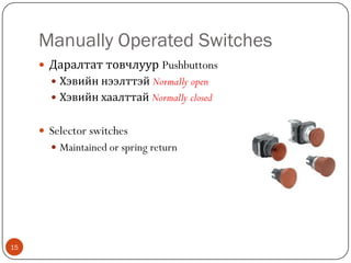 Manually Operated Switches
 Даралтат товчлуур Pushbuttons
 Хэвийн нээлттэй Normally open

 Хэвийн хаалттай Normally closed

 Selector switches
 Maintained or spring return

15

 