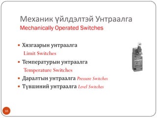 Механик үйлдэлтэй Унтраалга
Mechanically Operated Switches
 Хязгаарын унтраалга

Limit Switches
 Температурын унтраалга

Temperature Switches
 Даралтын унтраалга Pressure Switches

 Түвшиний унтраалга Level Switches

16

 