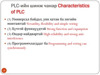 PLC-ийн шинж чанар Characteristics
of PLC
 (1) Универсал байдал, уян хатан ба энгийн

монтажтай Versatility, flexibility and simple wiring
 (2) Хүчтэй функцүүдтэй Strong function and expanpsion
 (3) Өндөр найдвартай High reliability and strong antiinterference
 (4) Программчлагддаг ба Programming and wiring can
synchronously

18

 