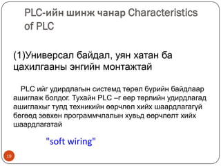 PLC-ийн шинж чанар Characteristics
of PLC
(1)Универсал байдал, уян хатан ба
цахилгааны энгийн монтажтай
PLC ийг удирдлагын системд төрөл бүрийн байдлаар
ашиглаж болдог. Тухайн PLC –г өөр төрлийн удирдлагад
ашиглахыг тулд техникийн өөрчлөл хийх шаардлагагүй
бөгөөд зөвхөн программчлалын хувьд өөрчлөлт хийх
шаардлагатай

"soft wiring"
19

 