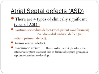 Atrial Septal defects (ASD)
There are 4 types of clinically significant

types of ASD :

1-ostium secundum defect.(with patent oval foramen).

2-endocardial cushion defect.(with
ostium primum defect).
3-sinus venosus defect.
 4-common atrium…. Rare cardiac defect ,in which the

interatrial septum is absent due to failure of septum primum &
septum secundum to develop.

 