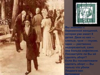 Вы знакомы с
беременной женщиной,
которая уже имеет 8
детей. Двое из них —
слепые, трое — глухие,
один — умственно
недоразвитый, сама
она больна сифилисом.
Посоветуете ли Вы ей
сделать аборт?
Если Вы посоветовали
сделать аборт — Вы
только что убили
Людвига ван
Бетховена.
 