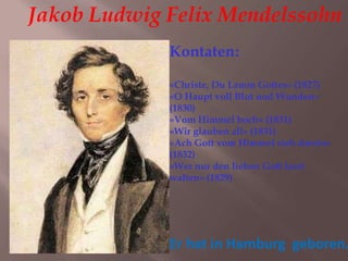Jakob Ludwig Felix Mendelssohn
Er hat in Hamburg geboren.
Kontaten:
«Christe, Du Lamm Gottes» (1827)
«O Haupt voll Blut und Wunden»
(1830)
«Vom Himmel hoch» (1831)
«Wir glauben all» (1831)
«Ach Gott vom Himmel sieh darein»
(1832)
«Wer nur den lieben Gott lasst
walten» (1829)
 