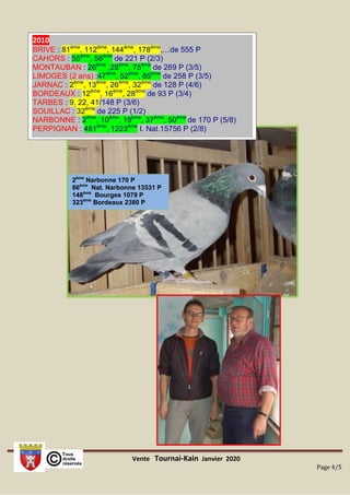 Vente Tournai-Kain Janvier 2020
Page 4/5
2ème
Narbonne 170 P
86ème
Nat. Narbonne 13531 P
148ème
Bourges 1079 P
323ème
Bordeaux 2380 P
2010
BRIVE : 81ème
, 112ème
, 144ème
, 178ème
,…de 555 P
CAHORS : 55ème
, 58ème
de 221 P (2/3)
MONTAUBAN : 26ème
,28ème
, 75ème
de 269 P (3/5)
LIMOGES (2 ans) :47ème
, 52ème
, 85ème
de 258 P (3/5)
JARNAC : 2ème
, 13ème
, 26ème
, 32ème
de 128 P (4/6)
BORDEAUX : 12ème
, 16ème
, 28ème
de 93 P (3/4)
TARBES : 9, 22, 41/148 P (3/6)
SOUILLAC : 32ème
de 225 P (1/2)
NARBONNE : 2ème
, 10ème
, 19ème
, 37ème
, 50ème
de 170 P (5/8)
PERPIGNAN : 481ème
, 1223ème
I. Nat.15756 P (2/8)
 