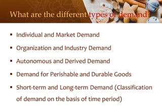 What are the different types of demand?
 Individual and Market Demand
 Organization and Industry Demand
 Autonomous and Derived Demand
 Demand for Perishable and Durable Goods
 Short-term and Long-term Demand (Classification
of demand on the basis of time period)
 