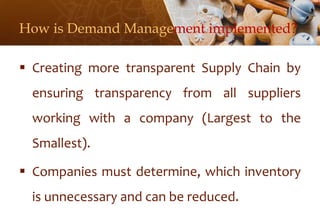 How is Demand Management implemented?
 Creating more transparent Supply Chain by
ensuring transparency from all suppliers
working with a company (Largest to the
Smallest).
 Companies must determine, which inventory
is unnecessary and can be reduced.
 