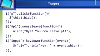 Events
$("p").click(function(){
$(this).hide();
});
$("#p1").mouseleave(function(){
alert("Bye! You now leave p1!");
});
$("input").keydown(function(event){
$("div").html("Key: " + event.which);
});
 