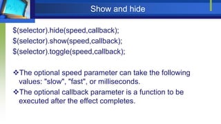 Show and hide
$(selector).hide(speed,callback);
$(selector).show(speed,callback);
$(selector).toggle(speed,callback);
The optional speed parameter can take the following
values: "slow", "fast", or milliseconds.
The optional callback parameter is a function to be
executed after the effect completes.
 