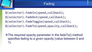 Fading
$(selector).fadeIn(speed,callback);
$(selector).fadeOut(speed,callback);
$(selector).fadeToggle(speed,callback);
$(selector).fadeTo(speed,opacity,callback);
The required opacity parameter in the fadeTo() method
specifies fading to a given opacity (value between 0 and
1).
 